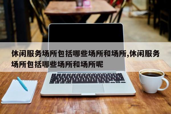 休闲服务场所包括哪些场所和场所,休闲服务场所包括哪些场所和场所呢