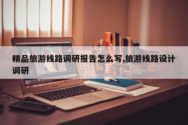 精品旅游线路调研报告怎么写,旅游线路设计调研