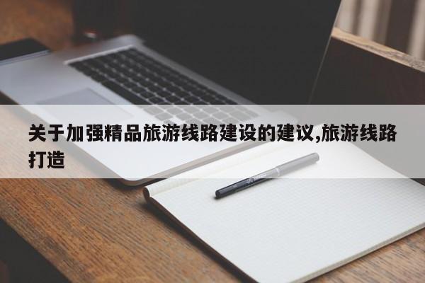 关于加强精品旅游线路建设的建议,旅游线路打造