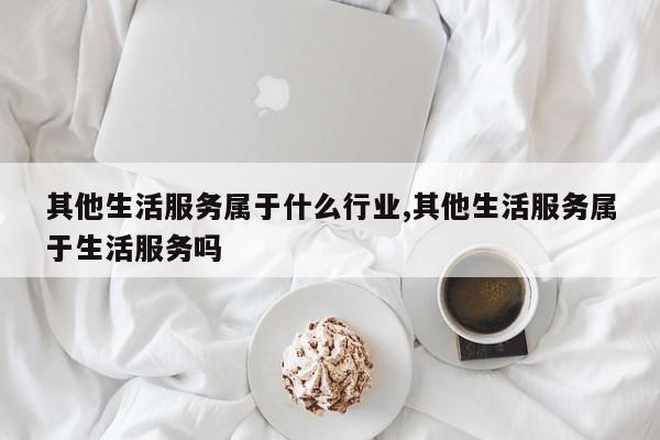 其他生活服务属于什么行业,其他生活服务属于生活服务吗