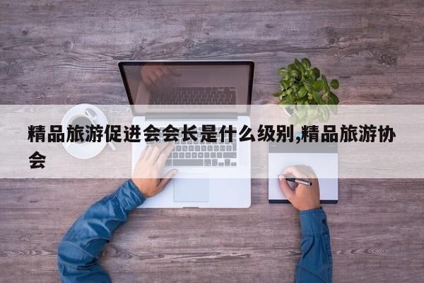 精品旅游促进会会长是什么级别,精品旅游协会