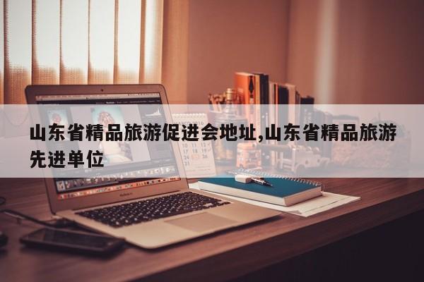山东省精品旅游促进会地址,山东省精品旅游先进单位