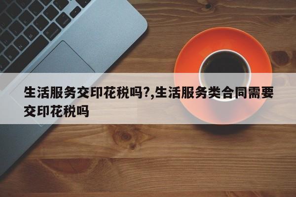 生活服务交印花税吗?,生活服务类合同需要交印花税吗