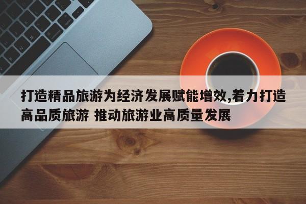 打造精品旅游为经济发展赋能增效,着力打造高品质旅游 推动旅游业高质量发展