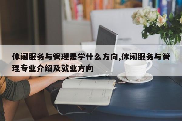 休闲服务与管理是学什么方向,休闲服务与管理专业介绍及就业方向