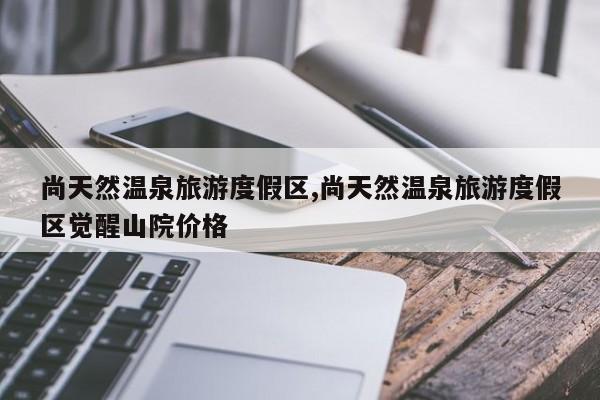 尚天然温泉旅游度假区,尚天然温泉旅游度假区觉醒山院价格