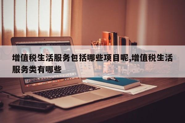 增值税生活服务包括哪些项目呢,增值税生活服务类有哪些