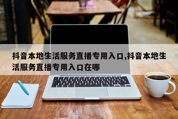 抖音本地生活服务直播专用入口,抖音本地生活服务直播专用入口在哪