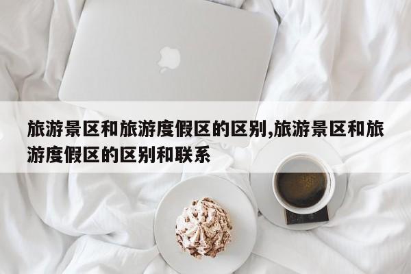 旅游景区和旅游度假区的区别,旅游景区和旅游度假区的区别和联系