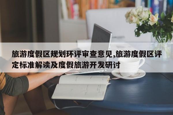 旅游度假区规划环评审查意见,旅游度假区评定标准解读及度假旅游开发研讨