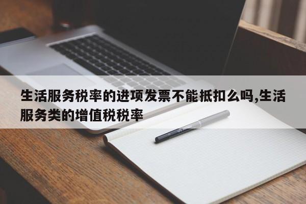 生活服务税率的进项发票不能抵扣么吗,生活服务类的增值税税率