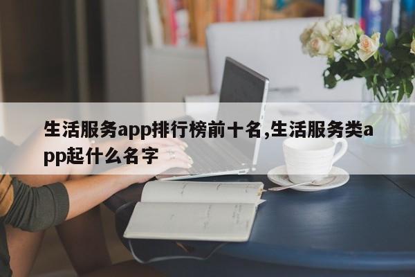 生活服务app排行榜前十名,生活服务类app起什么名字