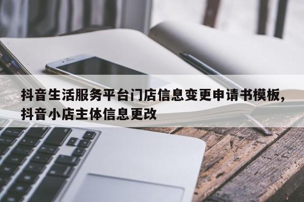 抖音生活服务平台门店信息变更申请书模板,抖音小店主体信息更改