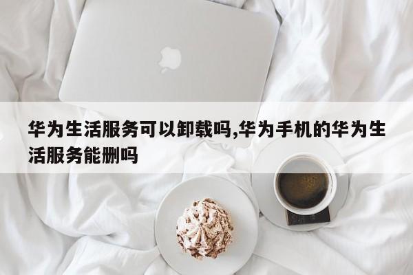 华为生活服务可以卸载吗,华为手机的华为生活服务能删吗