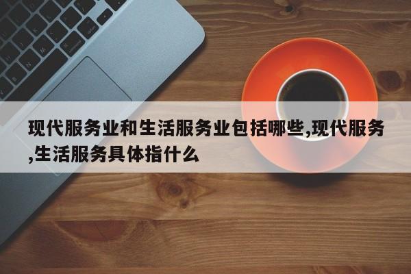 现代服务业和生活服务业包括哪些,现代服务,生活服务具体指什么