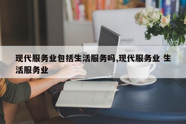 现代服务业包括生活服务吗,现代服务业 生活服务业