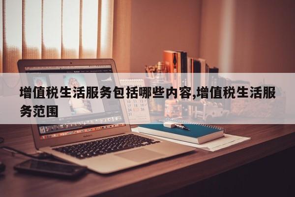 增值税生活服务包括哪些内容,增值税生活服务范围