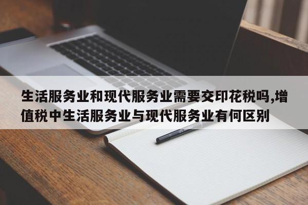 生活服务业和现代服务业需要交印花税吗,增值税中生活服务业与现代服务业有何区别