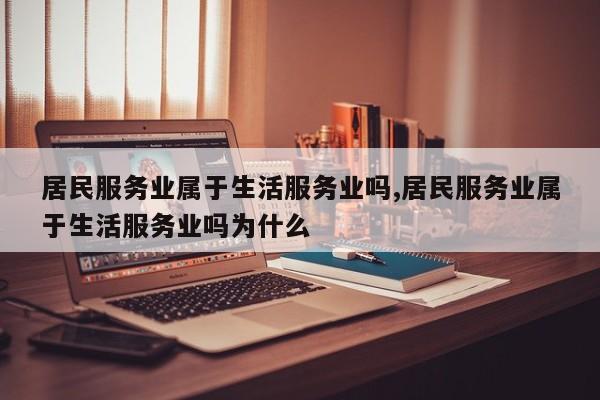 居民服务业属于生活服务业吗,居民服务业属于生活服务业吗为什么