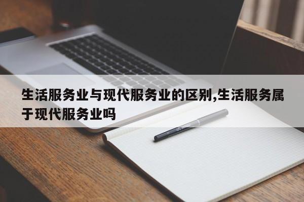 生活服务业与现代服务业的区别,生活服务属于现代服务业吗